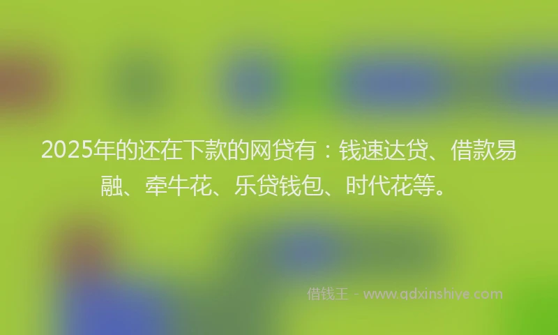 2025年的还在下款的网贷有：钱速达贷、借款易融、牵牛花、乐贷钱包、时代花等。