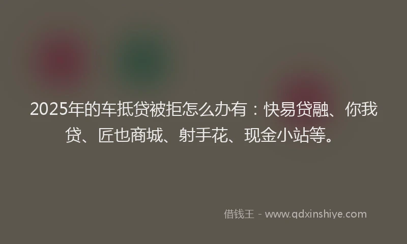 2025年的车抵贷被拒怎么办有：快易贷融、你我贷、匠也商城、射手花、现金小站等。