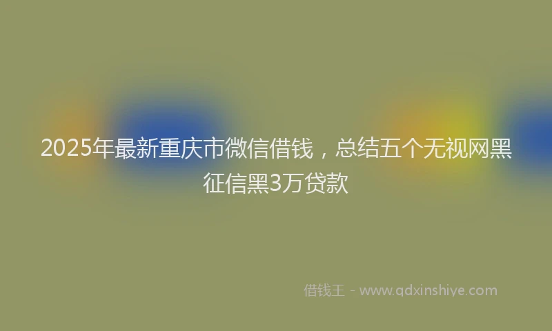 2025年最新重庆市微信借钱，总结五个无视网黑征信黑3万贷款