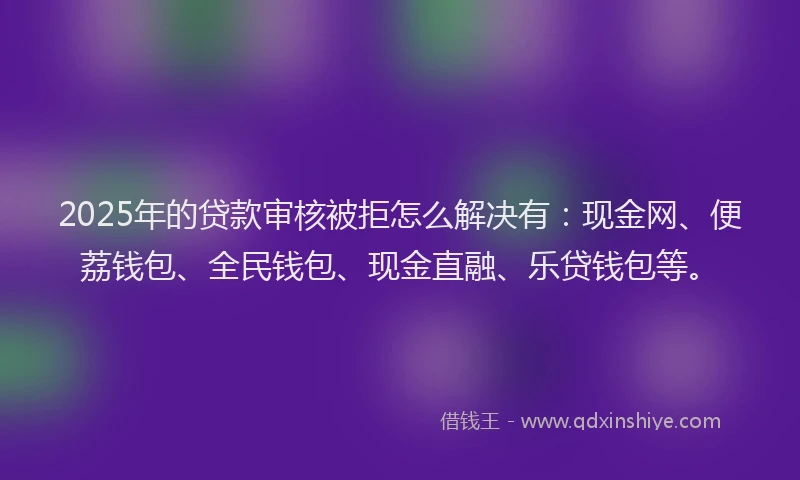 2025年的贷款审核被拒怎么解决有：现金网、便荔钱包、全民钱包、现金直融、乐贷钱包等。