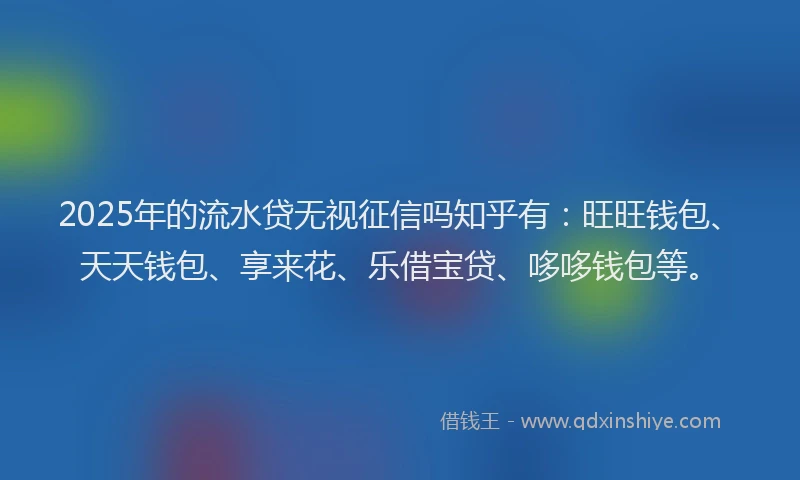 2025年的流水贷无视征信吗知乎有：旺旺钱包、天天钱包、享来花、乐借宝贷、哆哆钱包等。