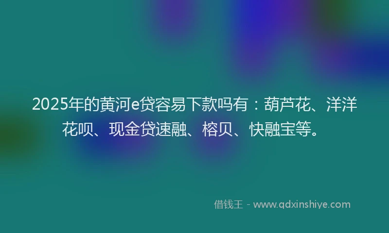 2025年的黄河e贷容易下款吗有：葫芦花、洋洋花呗、现金贷速融、榕贝、快融宝等。