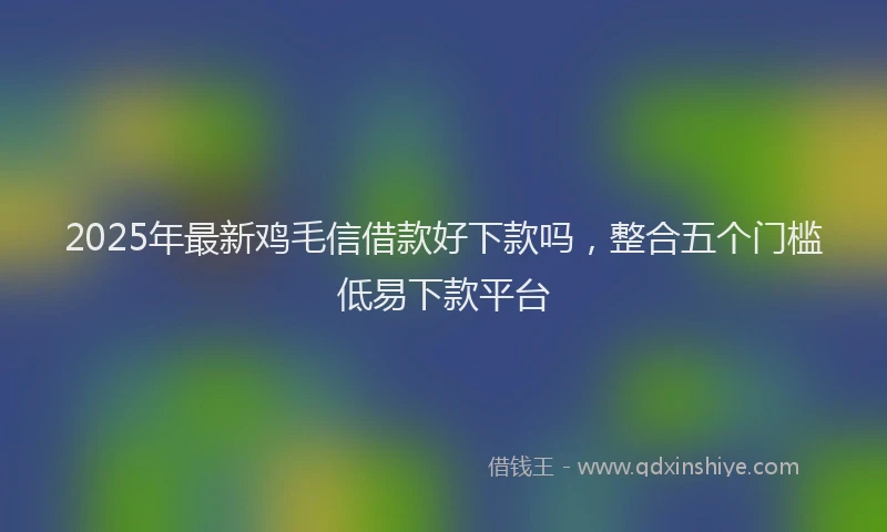 2025年最新鸡毛信借款好下款吗，整合五个门槛低易下款平台