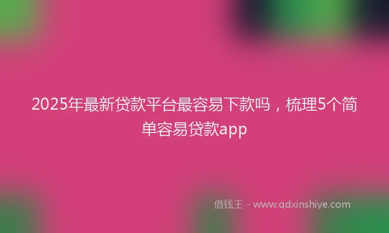 2025年最新贷款平台最容易下款吗，梳理5个简单容易贷款app