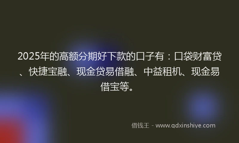 2025年的高额分期好下款的口子有：口袋财富贷、快捷宝融、现金贷易借融、中益租机、现金易借宝等。