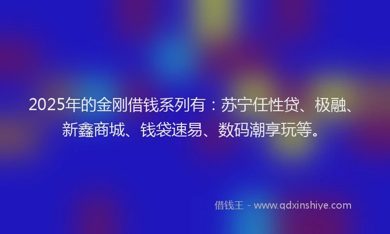2025年的金刚借钱系列有：苏宁任性贷、极融、新鑫商城、钱袋速易、数码潮享玩等。
