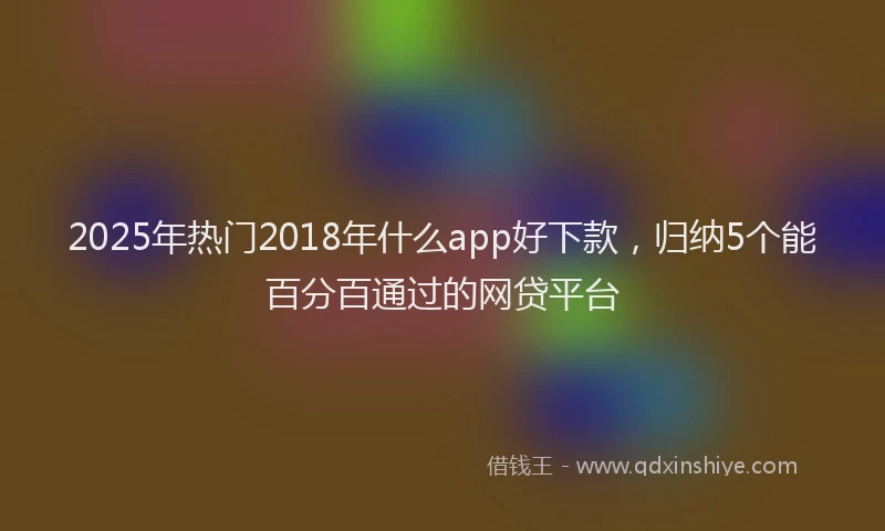 2025年热门2018年什么app好下款，归纳5个能百分百通过的网贷平台