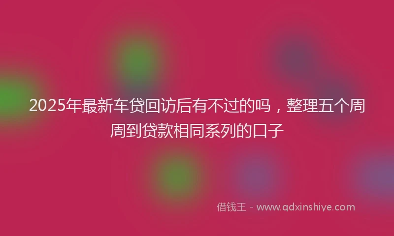 2025年最新车贷回访后有不过的吗，整理五个周周到贷款相同系列的口子
