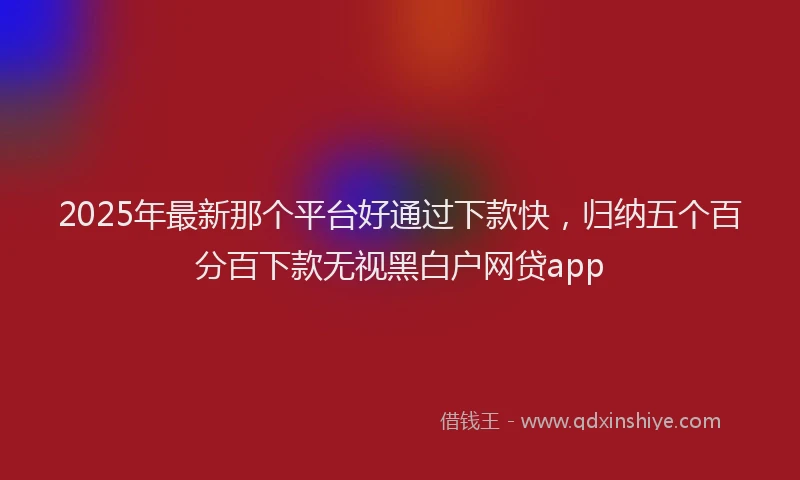 2025年最新那个平台好通过下款快，归纳五个百分百下款无视黑白户网贷app