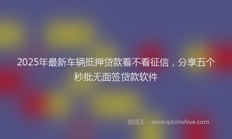 2025年最新车辆抵押贷款看不看征信，分享五个秒批无面签贷款软件