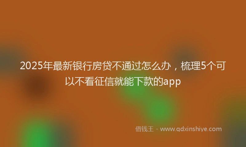 2025年最新银行房贷不通过怎么办，梳理5个可以不看征信就能下款的app