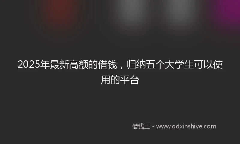 2025年最新高额的借钱，归纳五个大学生可以使用的平台