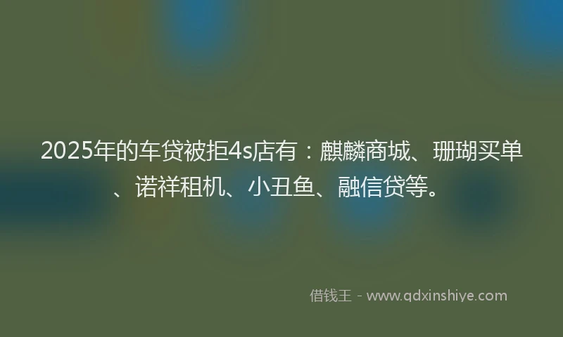 2025年的车贷被拒4s店有：麒麟商城、珊瑚买单、诺祥租机、小丑鱼、融信贷等。