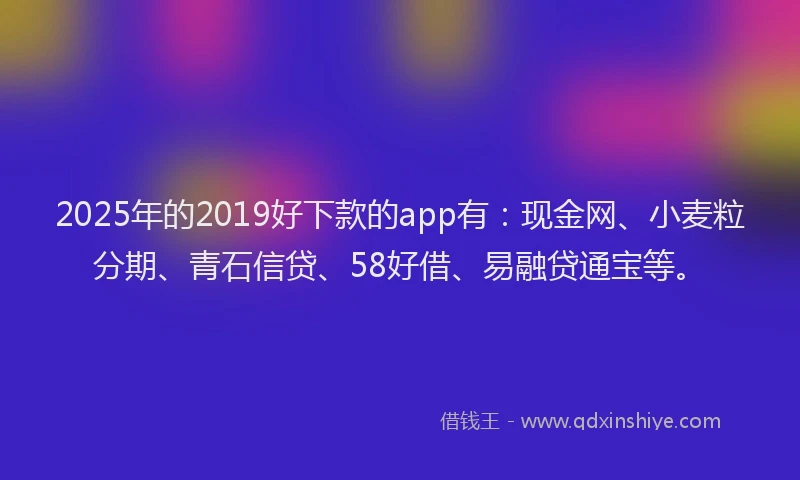 2025年的2019好下款的app有：现金网、小麦粒分期、青石信贷、58好借、易融贷通宝等。