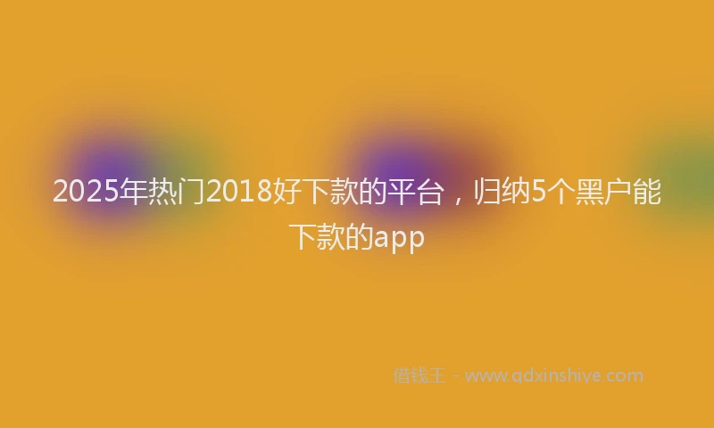 2025年热门2018好下款的平台，归纳5个黑户能下款的app