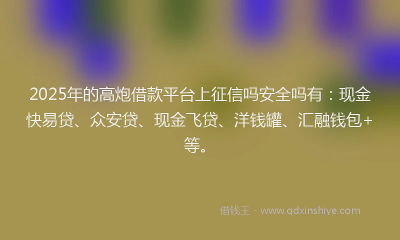 2025年的高炮借款平台上征信吗安全吗有：现金快易贷、众安贷、现金飞贷、洋钱罐、汇融钱包+等。