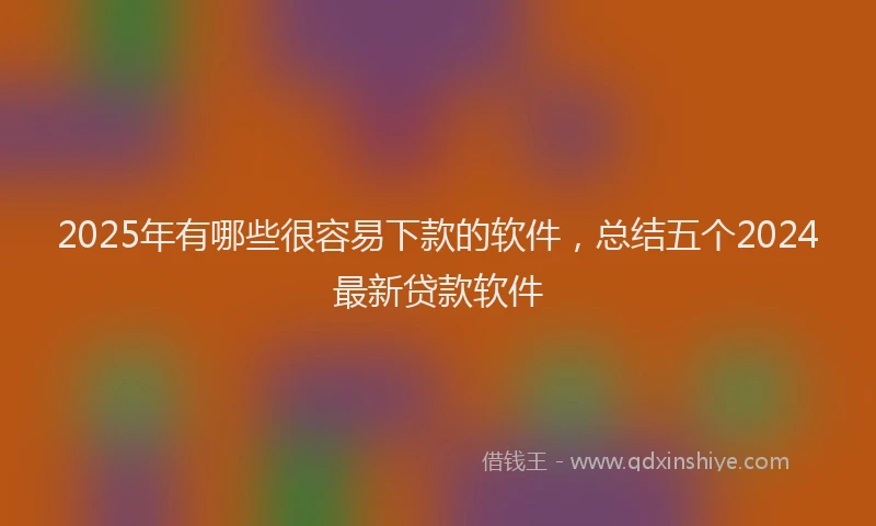 2025年有哪些很容易下款的软件，总结五个2024最新贷款软件