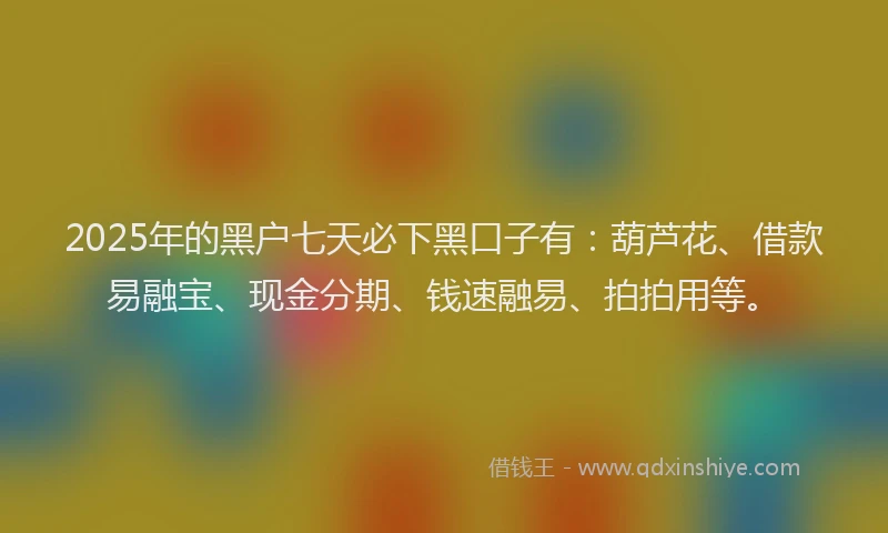 2025年的黑户七天必下黑口子有：葫芦花、借款易融宝、现金分期、钱速融易、拍拍用等。
