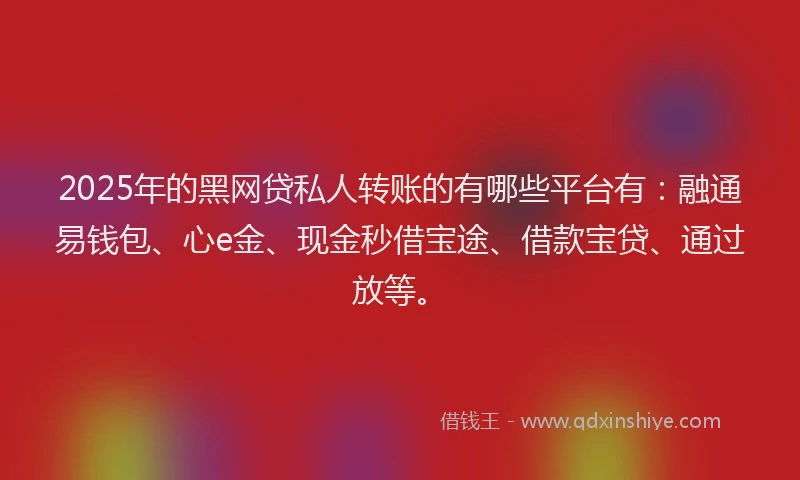 2025年的黑网贷私人转账的有哪些平台有：融通易钱包、心e金、现金秒借宝途、借款宝贷、通过放等。
