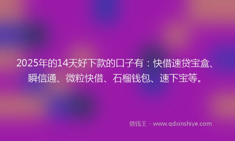 2025年的14天好下款的口子有：快借速贷宝盒、瞬信通、微粒快借、石榴钱包、速下宝等。