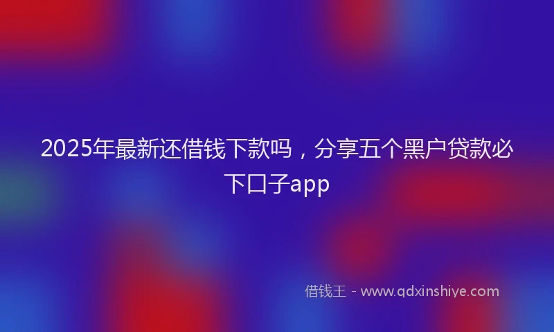 2025年最新还借钱下款吗，分享五个黑户贷款必下口子app