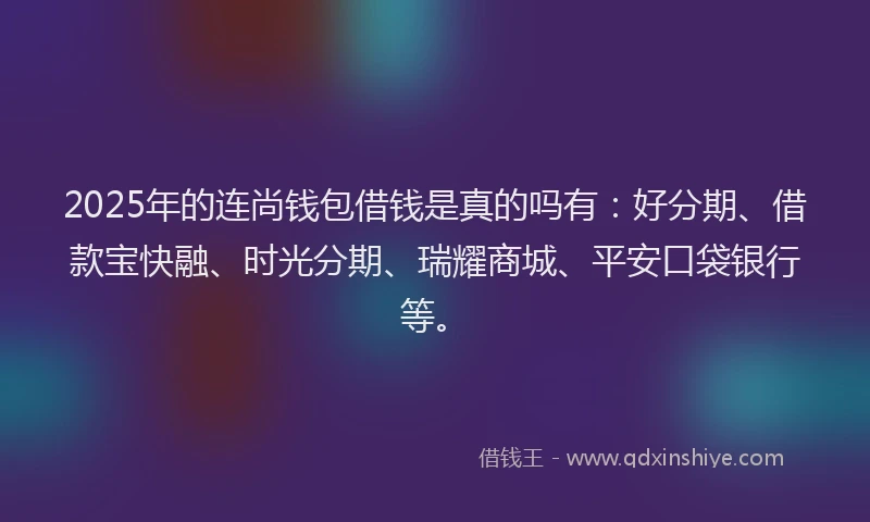 2025年的连尚钱包借钱是真的吗有:好分期、借款宝快融、时光分期、瑞耀商城、平安口袋银行等。