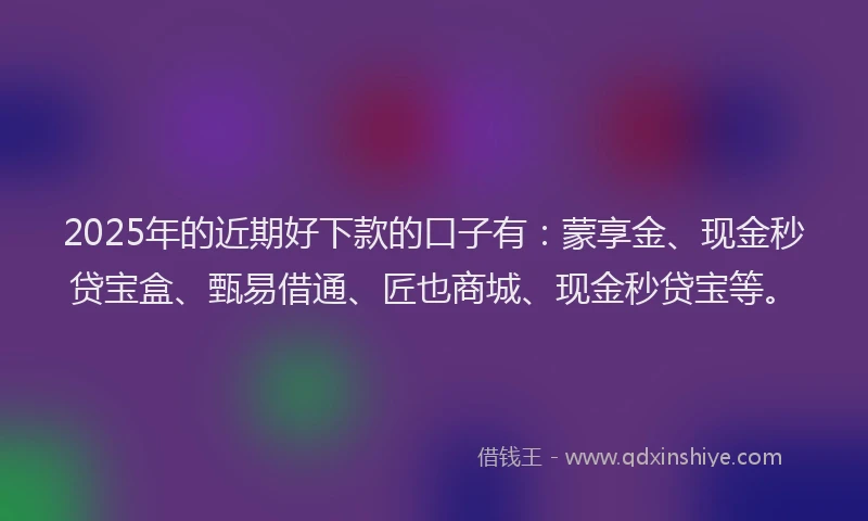 2025年的近期好下款的口子有：蒙享金、现金秒贷宝盒、甄易借通、匠也商城、现金秒贷宝等。