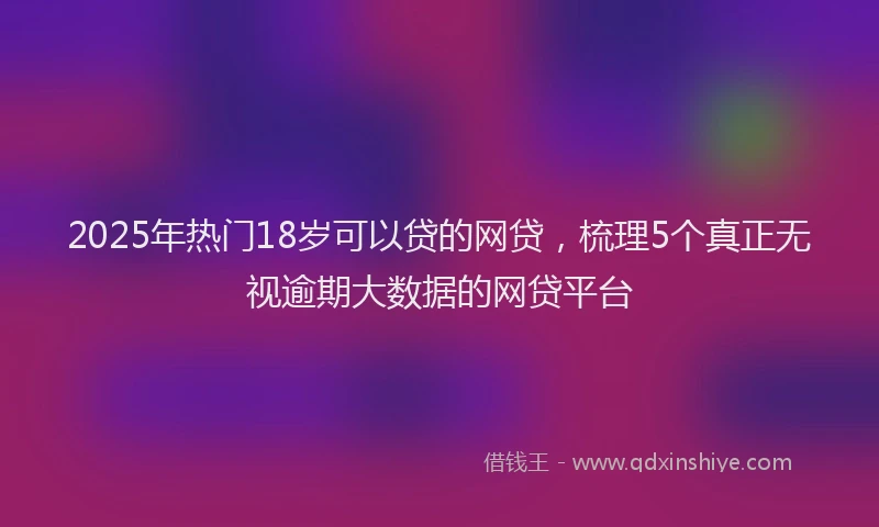 2025年热门18岁可以贷的网贷，梳理5个真正无视逾期大数据的网贷平台