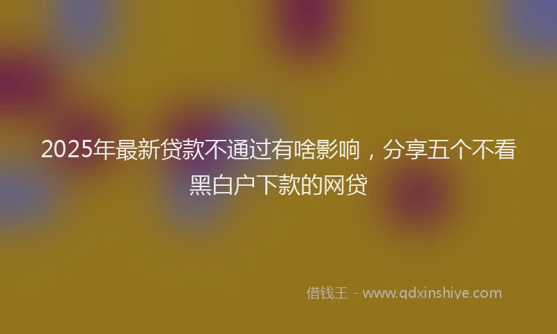2025年最新贷款不通过有啥影响，分享五个不看黑白户下款的网贷
