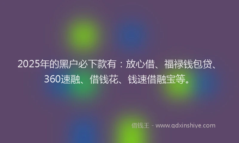 2025年的黑户必下款有：放心借、福禄钱包贷、360速融、借钱花、钱速借融宝等。