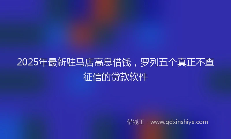 2025年最新驻马店高息借钱，罗列五个真正不查征信的贷款软件