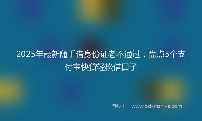 2025年最新随手借身份证老不通过，盘点5个支付宝快贷轻松借口子