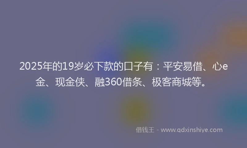 2025年的19岁必下款的口子有：平安易借、心e金、现金侠、融360借条、极客商城等。