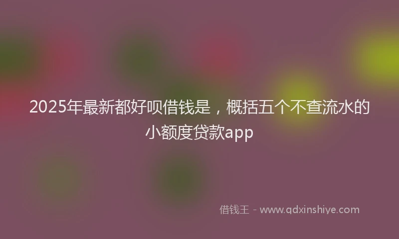 2025年最新都好呗借钱是，概括五个不查流水的小额度贷款app