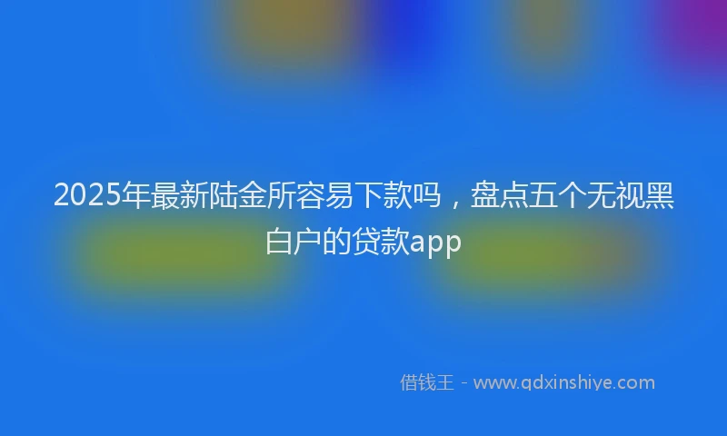 2025年最新陆金所容易下款吗，盘点五个无视黑白户的贷款app