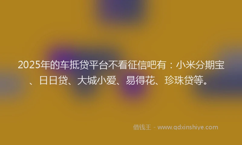 2025年的车抵贷平台不看征信吧有：小米分期宝、日日贷、大城小爱、易得花、珍珠贷等。