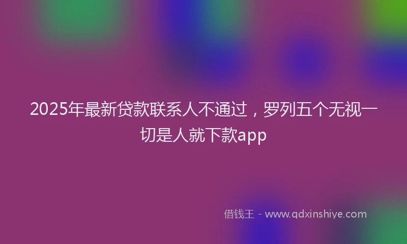 2025年最新贷款联系人不通过，罗列五个无视一切是人就下款app