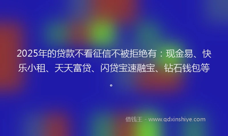 2025年的贷款不看征信不被拒绝有：现金易、快乐小租、天天富贷、闪贷宝速融宝、钻石钱包等。