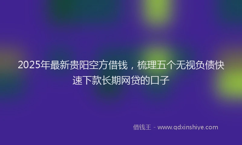 2025年最新贵阳空方借钱，梳理五个无视负债快速下款长期网贷的口子