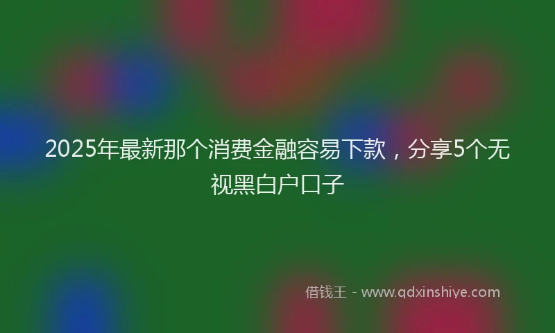 2025年最新那个消费金融容易下款，分享5个无视黑白户口子