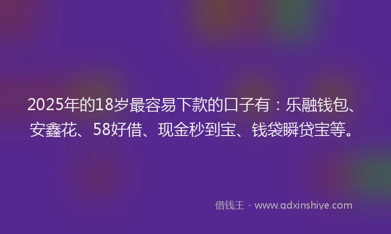 2025年的18岁最容易下款的口子有：乐融钱包、安鑫花、58好借、现金秒到宝、钱袋瞬贷宝等。