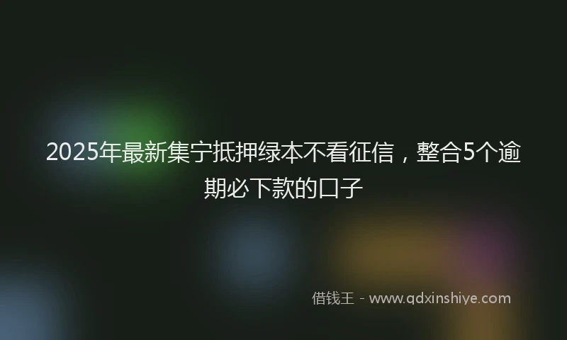 2025年最新集宁抵押绿本不看征信，整合5个逾期必下款的口子