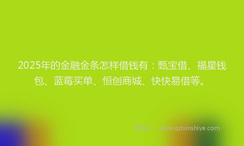 2025年的金融金条怎样借钱有：甄宝借、福星钱包、蓝莓买单、恒创商城、快快易借等。