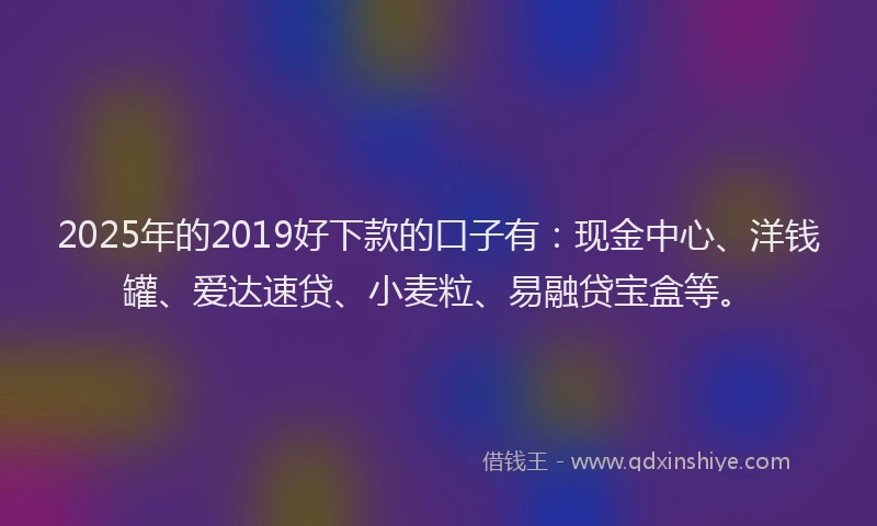 2025年的2019好下款的口子有：现金中心、洋钱罐、爱达速贷、小麦粒、易融贷宝盒等。