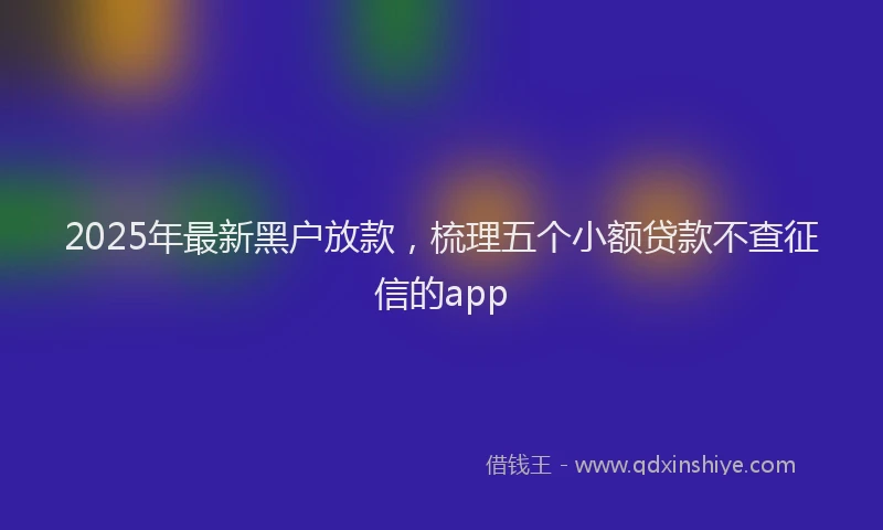 2025年最新黑户放款，梳理五个小额贷款不查征信的app