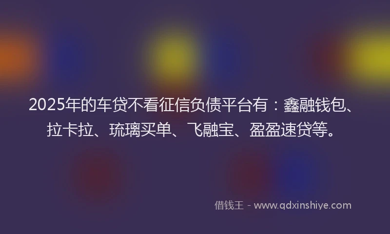 2025年的车贷不看征信负债平台有：鑫融钱包、拉卡拉、琉璃买单、飞融宝、盈盈速贷等。
