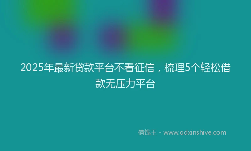 2025年最新贷款平台不看征信，梳理5个轻松借款无压力平台