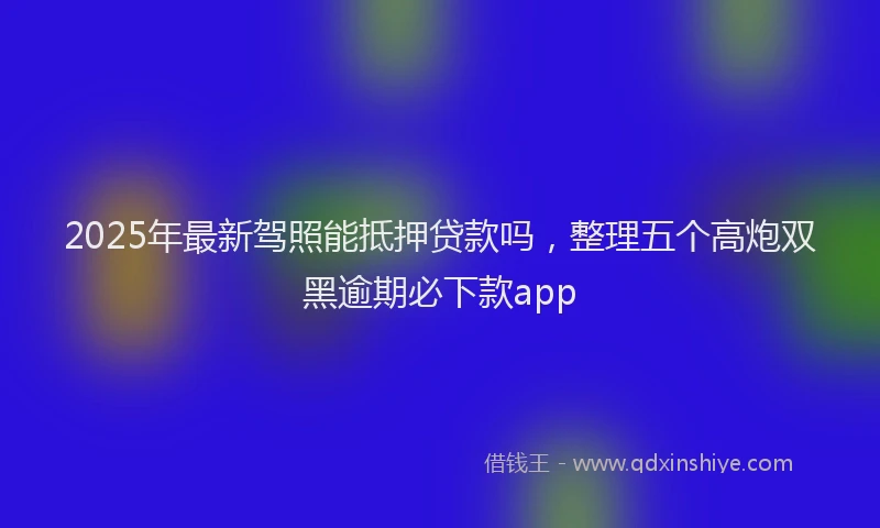 2025年最新驾照能抵押贷款吗，整理五个高炮双黑逾期必下款app