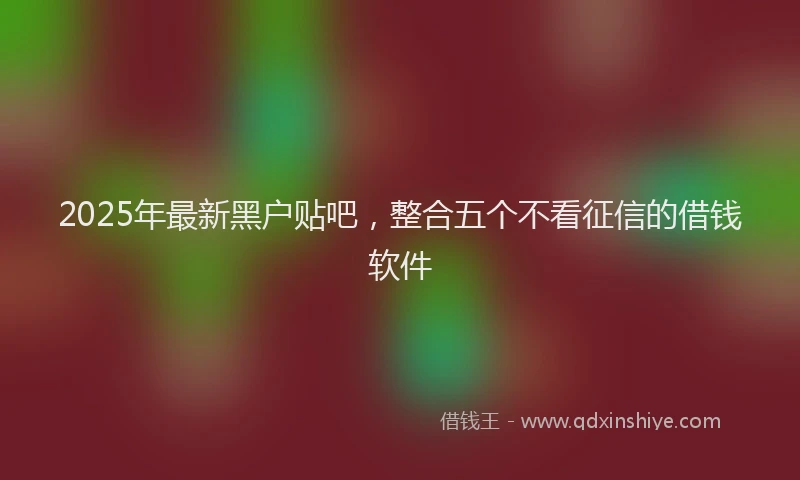 2025年最新黑户贴吧，整合五个不看征信的借钱软件