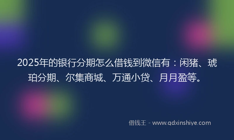 2025年的银行分期怎么借钱到微信有：闲猪、琥珀分期、尔集商城、万通小贷、月月盈等。